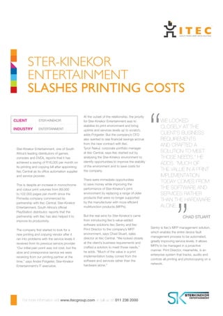 At the outset of the relationship, the priority
for Ster-Kinekor Entertainment was to
stabilise its print environment and bring
uptime and services levels up to scratch,
adds Potgieter. But the company’s CFO
also wanted to see financial savings accrue
from the new contract with Itec.
Tyron Nakul, corporate portfolio manager
at Itec Central, says Itec started out by
analysing the Ster-Kinekor environment to
identify opportunities to improve the stability
of the environment and to save costs for
the company.
There were immediate opportunities
to save money while improving the
performance of Ster-Kinekor’s print
environment by replacing a range of older
products that were no longer supported
by the manufacturer with more efficient
multifunction products (MFPs).
But the real wins for Ster-Kinekor’s came
from introducing Itec’s value-added
software solutions Itec Sentry and Itec
Print Director to the company’s MFP
environment, says Chad Stuart, sales
director at Itec Central. “We looked closely
at the client’s business requirements and
crafted a solution to meet those needs,”
he adds. “Much of the value in a print
implementation today comes from the
software and services rather than the
hardware alone.”
Ster-Kinekor Entertainment, one of South
Africa’s leading distributors of games,
consoles and DVDs, reports that it has
achieved a saving of R16,000 per month on
its printing and copying bill after appointing
Itec Central as its office automation supplier
and service provider.
This is despite an increase in monochrome
and colour print volumes from 89,000
to 102,000 pages per month since the
Primedia company commenced its
partnership with Itec Central. Ster-Kinekor
Entertainment, South Africa’s official
PlayStation distributor, reports that the
partnership with Itec has also helped it to
improve its productivity.
The company first started to look for a
new printing and copying vendor after it
ran into problems with the service levels it
received from its previous service provider.
“Our initial pain point was not cost, but the
slow and unresponsive service we were
receiving from our printing partner at the
time,” says Andre Potgieter, Ster-Kinekor
Entertainment’s IT executive.
Sentry is Itec’s MFP management solution,
which enables the entire device fault
management process to be automated,
greatly improving service levels. It allows
MFPs to be managed in a proactive
manner. Print Director, meanwhile, is an
enterprise system that tracks, audits and
controls all printing and photocopying on a
network.
Ster-Kinekor
Entertainment
slashes printing costs
For more information visit www.itecgroup.com or call us on 011 236 2000
CLIENT STER-KINEKOR
INDUSTRY ENTERTAINMENT
We looked
closely at the
client’s business
requirements
and crafted a
solution to meet
those needs,” he
adds. “Much of
the value in a print
implementation
today comes from
the software and
services rather
than the hardware
alone.
	 Chad Stuart
“
“
 