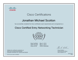 Cisco Certifications
Jonathan Michael Scotton
has successfully completed the Cisco certification exam requirements and is recognized as a
Cisco Certified Entry Networking Technician
Date Certified
Valid Through
Cisco ID No.
May 4, 2016
May 4, 2019
CSCO12904384
Validate this certificate's authenticity at
www.cisco.com/go/verifycertificate
Certificate Verification No. 424934169076GKDN
Chuck Robbins
Chief Executive Officer
Cisco Systems, Inc.
© 2016 Cisco and/or its affiliates
7080159522
0510
 