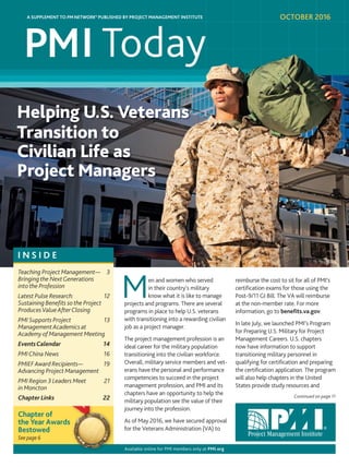 Continued on page 11
reimburse the cost to sit for all of PMI’s
certification exams for those using the
Post-9/11 GI Bill. The VA will reimburse
at the non-member rate. For more
information, go to benefits.va.gov.
In late July, we launched PMI’s Program
for Preparing U.S. Military for Project
Management Careers. U.S. chapters
now have information to support
transitioning military personnel in
qualifying for certification and preparing
the certification application. The program
will also help chapters in the United
States provide study resources and
en and women who served
in their country’s military
know what it is like to manage
projects and programs. There are several
programs in place to help U.S. veterans
with transitioning into a rewarding civilian
job as a project manager.
The project management profession is an
ideal career for the military population
transitioning into the civilian workforce.
Overall, military service members and vet-
erans have the personal and performance
competencies to succeed in the project
management profession, and PMI and its
chapters have an opportunity to help the
military population see the value of their
journey into the profession.
As of May 2016, we have secured approval
for the Veterans Administration (VA) to
I N S I D E
Teaching Project Management— 3
Bringing the NextGenerations
into the Profession
Latest Pulse Research: 12
Sustaining Benefits so the Project
ProducesValueAfterClosing
PMI Supports Project 13
ManagementAcademics at
Academy of Management Meeting
EventsCalendar 14
PMIChina News 16
PMIEFAward Recipients— 19
Advancing Project Management
PMI Region 3 Leaders Meet 21
in Moncton
ChapterLinks 22
M
Chapter of
the Year Awards
Bestowed
Available online for PMI members only at PMI.org
See page 6
Helping U.S. Veterans
Transition to
Civilian Life as
Project Managers
the Year Awards
OCTOBER 2016A SUPPLEMENT TO PM NETWORK® PUBLISHED BY PROJECT MANAGEMENT INSTITUTEA SUPPLEMENT TO PM NETWORK® PUBLISHED BY PROJECT MANAGEMENT INSTITUTE
 