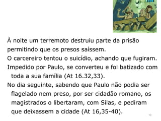 À noite um terremoto destruiu parte da prisão
permitindo que os presos saíssem.
O carcereiro tentou o suicídio, achando que fugiram.
Impedido por Paulo, se converteu e foi batizado com
toda a sua família (At 16.32,33).
No dia seguinte, sabendo que Paulo não podia ser
flagelado nem preso, por ser cidadão romano, os
magistrados o libertaram, com Silas, e pediram
que deixassem a cidade (At 16,35-40). 10
 