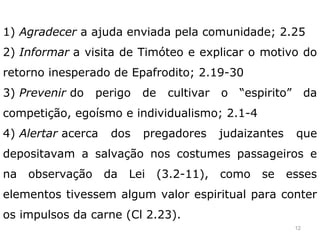 12
1) Agradecer a ajuda enviada pela comunidade; 2.25
2) Informar a visita de Timóteo e explicar o motivo do
retorno inesperado de Epafrodito; 2.19-30
3) Prevenir do perigo de cultivar o “espirito” da
competição, egoísmo e individualismo; 2.1-4
4) Alertar acerca dos pregadores judaizantes que
depositavam a salvação nos costumes passageiros e
na observação da Lei (3.2-11), como se esses
elementos tivessem algum valor espiritual para conter
os impulsos da carne (Cl 2.23).
 