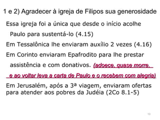 1 e 2) Agradecer à igreja de Filipos sua generosidade
Essa igreja foi a única que desde o início acolhe
Paulo para sustentá-lo (4.15)
Em Tessalônica lhe enviaram auxílio 2 vezes (4.16)
Em Corinto enviaram Epafrodito para lhe prestar
assistência e com donativos. (adoece, quase morre,(adoece, quase morre,
e ao voltar leva a carta de Paulo e o recebem com alegria)e ao voltar leva a carta de Paulo e o recebem com alegria)
Em Jerusalém, após a 3ª viagem, enviaram ofertas
para atender aos pobres da Judéia (2Co 8.1-5)
13
 
