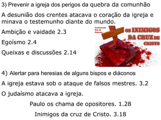 3) Prevenir a igreja dos perigos da quebra da comunhão
A desunião dos crentes atacava o coração da igreja e
minava o testemunho diante do mundo.
Ambição e vaidade 2.3
Egoísmo 2.4
Queixas e discussões 2.14
4) Alertar para heresias de alguns bispos e diáconos
A igreja estava sob o ataque de falsos mestres. 3.2
O judaísmo atacava a igreja.
Paulo os chama de opositores. 1.28
Inimigos da cruz de Cristo. 3.18
 
