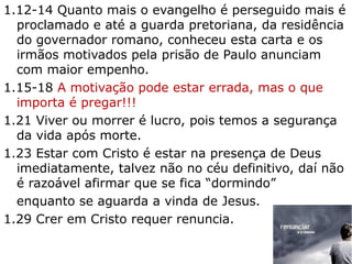 1.12-14 Quanto mais o evangelho é perseguido mais é
proclamado e até a guarda pretoriana, da residência
do governador romano, conheceu esta carta e os
irmãos motivados pela prisão de Paulo anunciam
com maior empenho.
1.15-18 A motivação pode estar errada, mas o que
importa é pregar!!!
1.21 Viver ou morrer é lucro, pois temos a segurança
da vida após morte.
1.23 Estar com Cristo é estar na presença de Deus
imediatamente, talvez não no céu definitivo, daí não
é razoável afirmar que se fica “dormindo”
enquanto se aguarda a vinda de Jesus.
1.29 Crer em Cristo requer renuncia.
18
 