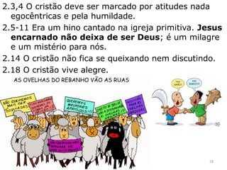 2.3,4 O cristão deve ser marcado por atitudes nada
egocêntricas e pela humildade.
2.5-11 Era um hino cantado na igreja primitiva. Jesus
encarnado não deixa de ser Deus; é um milagre
e um mistério para nós.
2.14 O cristão não fica se queixando nem discutindo.
2.18 O cristão vive alegre.
19
 