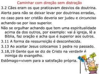 Caminhar com direção sem distração
3.2 Cães eram os que praticavam desvios da doutrina.
Alerta para não se deixar levar por doutrinas erradas,
no caso para ser cristão deveria ser judeu e circunciso
achando-se por isso superior.
Não se orgulhar achando que tem uma espiritualidade
acima da dos outros, por exemplo: vai á igreja, lê a
Bíblia, faz oração e acha que é superior aos outros.
3.11 A forma da ressurreição é desconhecida.
3.13 Ao aceitar Jesus colocamos 1 pedra no passado.
3.18,19 Gente que se diz de Cristo na verdade é
inimiga do evangelho.
Estômago=vivem para a satisfação própria.
20
 