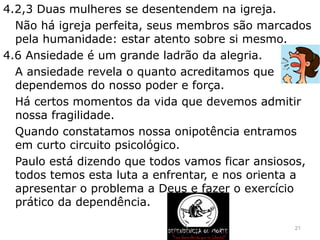 4.2,3 Duas mulheres se desentendem na igreja.
Não há igreja perfeita, seus membros são marcados
pela humanidade: estar atento sobre si mesmo.
4.6 Ansiedade é um grande ladrão da alegria.
A ansiedade revela o quanto acreditamos que
dependemos do nosso poder e força.
Há certos momentos da vida que devemos admitir
nossa fragilidade.
Quando constatamos nossa onipotência entramos
em curto circuito psicológico.
Paulo está dizendo que todos vamos ficar ansiosos,
todos temos esta luta a enfrentar, e nos orienta a
apresentar o problema a Deus e fazer o exercício
prático da dependência.
21
 