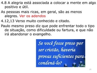 4.8 A alegria está associada a colocar a mente em algo
positivo e útil.
As pessoas mais ricas, em geral, são as menos
alegres. Ver os adendos
4.12,13 Verso muito conhecido e citado.
Paulo mesmo preso diz que pode enfrentar todo o tipo
de situação, como dificuldade ou fartura, e que não
irá abandonar o evangelho.
23
 