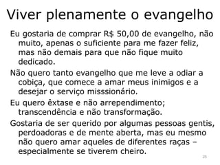 Viver plenamente o evangelho
Eu gostaria de comprar R$ 50,00 de evangelho, não
muito, apenas o suficiente para me fazer feliz,
mas não demais para que não fique muito
dedicado.
Não quero tanto evangelho que me leve a odiar a
cobiça, que comece a amar meus inimigos e a
desejar o serviço misssionário.
Eu quero êxtase e não arrependimento;
transcendência e não transformação.
Gostaria de ser querido por algumas pessoas gentis,
perdoadoras e de mente aberta, mas eu mesmo
não quero amar aqueles de diferentes raças –
especialmente se tiverem cheiro.
25
 