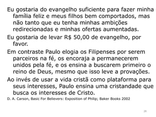 Eu gostaria do evangelho suficiente para fazer minha
família feliz e meus filhos bem comportados, mas
não tanto que eu tenha minhas ambições
redirecionadas e minhas ofertas aumentadas.
Eu gostaria de levar R$ 50,00 de evangelho, por
favor.
Em contraste Paulo elogia os Filipenses por serem
parceiros na fé, os encoraja a permanecerem
unidos pela fé, e os ensina a buscarem primeiro o
reino de Deus, mesmo que isso leve a provações.
Ao invés de usar a vida cristã como plataforma para
seus interesses, Paulo ensina uma cristandade que
busca os interesses de Cristo.
D. A. Carson, Basic For Believers: Exposition of Philip; Baker Books 2002
26
 