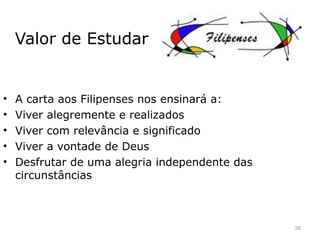 Valor de Estudar
• A carta aos Filipenses nos ensinará a:
• Viver alegremente e realizados
• Viver com relevância e significado
• Viver a vontade de Deus
• Desfrutar de uma alegria independente das
circunstâncias
28
 
