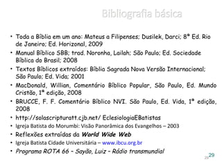 • Toda a Bíblia em um ano: Mateus a Filipenses; Dusilek, Darci; 8ª Ed. Rio
de Janeiro; Ed. Horizonal, 2009
• Manual Bíblico SBB; trad. Noronha, Lailah; São Paulo; Ed. Sociedade
Bíblica do Brasil; 2008
• Textos Bíblicos extraídos: Bíblia Sagrada Nova Versão Internacional;
São Paulo; Ed. Vida; 2001
• MacDonald, Willian, Comentário Bíblico Popular, São Paulo, Ed. Mundo
Cristão, 1ª edição, 2008
• BRUCCE, F. F. Comentário Bíblico NVI. São Paulo, Ed. Vida, 1ª edição,
2008
• http://solascripturatt.cjb.net/ EclesiologiaEBatistas
• Igreja Batista do Morumbi: Visão Panorâmica dos Evangelhos – 2003
• Reflexões extraídas da World Wide Web
• Igreja Batista Cidade Universitária – www.ibcu.org.br
• Programa ROTA 66 – Sayão, Luiz – Rádio transmundial
2929
 