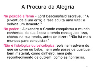 Na posição e fama - Lord Beaconsfield escreveu: "A
juventude é um erro; a fase adulta uma luta; a
velhice um lamento.“
No poder - Alexandre o Grande conquistou o mundo
conhecido da sua época e tendo conseguido isso,
chorou na sua tenda, antes de dizer: "Não há mais
mundos para conquistar."
Não é fisiológica ou psicológica, pois nem advém do
que se come ou bebe, nem pela posse de qualquer
bem material, como dinheiro, nem pelo
reconhecimento de outrem, como as honrarias.
A Procura da Alegria
33
 