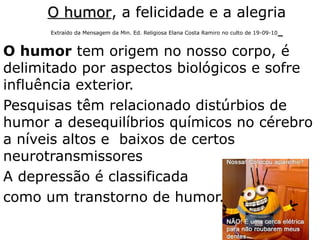 O humorO humor, a felicidade e a alegria
Extraído da Mensagem da Min. Ed. Religiosa Elana Costa Ramiro no culto de 19-09-10
O humor tem origem no nosso corpo, é
delimitado por aspectos biológicos e sofre
influência exterior.
Pesquisas têm relacionado distúrbios de
humor a desequilíbrios químicos no cérebro
a níveis altos e baixos de certos
neurotransmissores
A depressão é classificada
como um transtorno de humor.
34
 