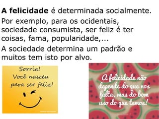 A felicidade é determinada socialmente.
Por exemplo, para os ocidentais,
sociedade consumista, ser feliz é ter
coisas, fama, popularidade,...
A sociedade determina um padrão e
muitos tem isto por alvo.
35
 