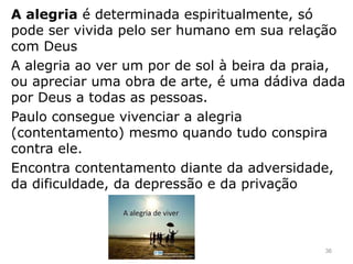 A alegria é determinada espiritualmente, só
pode ser vivida pelo ser humano em sua relação
com Deus
A alegria ao ver um por de sol à beira da praia,
ou apreciar uma obra de arte, é uma dádiva dada
por Deus a todas as pessoas.
Paulo consegue vivenciar a alegria
(contentamento) mesmo quando tudo conspira
contra ele.
Encontra contentamento diante da adversidade,
da dificuldade, da depressão e da privação
36
 