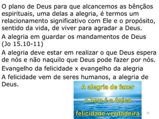 O plano de Deus para que alcancemos as bênçãos
espirituais, uma delas a alegria, é termos um
relacionamento significativo com Ele e o propósito,
sentido da vida, de viver para agradar a Deus.
A alegria em guardar os mandamentos de Deus
(Jo 15.10-11)
A alegria deve estar em realizar o que Deus espera
de nós e não naquilo que Deus pode fazer por nós.
Evangelho da felicidade x evangelho da alegria
A felicidade vem de seres humanos, a alegria de
Deus.
37
 