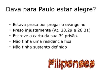 Dava para Paulo estar alegre?
• Estava preso por pregar o evangelho
• Preso injustamente (At. 23.29 e 26.31)
• Escreve a carta da sua 3ª prisão.
• Não tinha uma residência fixa
• Não tinha sustento definido
38
 