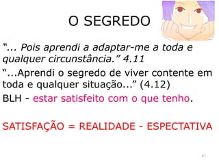 O SEGREDO
“... Pois aprendi a adaptar-me a toda e
qualquer circunstância.” 4.11
“...Aprendi o segredo de viver contente em
toda e qualquer situação...” (4.12)
BLH - estar satisfeito com o que tenho.
SATISFAÇÃO = REALIDADE - ESPECTATIVA
41
 