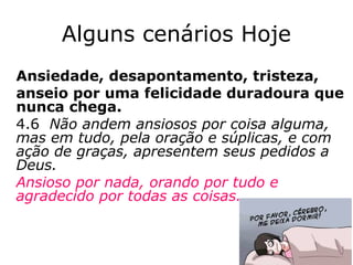 Alguns cenários Hoje
Ansiedade, desapontamento, tristeza,
anseio por uma felicidade duradoura que
nunca chega.
4.6 Não andem ansiosos por coisa alguma,
mas em tudo, pela oração e súplicas, e com
ação de graças, apresentem seus pedidos a
Deus.
Ansioso por nada, orando por tudo e
agradecido por todas as coisas.
42
 