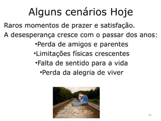 Alguns cenários Hoje
Raros momentos de prazer e satisfação.
A desesperança cresce com o passar dos anos:
•Perda de amigos e parentes
•Limitações físicas crescentes
•Falta de sentido para a vida
•Perda da alegria de viver
43
 