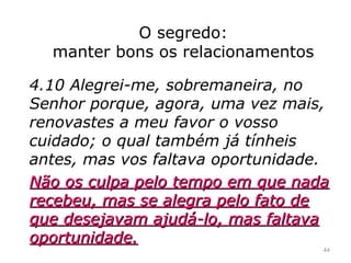 O segredo:
manter bons os relacionamentos
4.10 Alegrei-me, sobremaneira, no
Senhor porque, agora, uma vez mais,
renovastes a meu favor o vosso
cuidado; o qual também já tínheis
antes, mas vos faltava oportunidade.
Não os culpa pelo tempo em que nadaNão os culpa pelo tempo em que nada
recebeu, mas se alegra pelo fato derecebeu, mas se alegra pelo fato de
que desejavam ajudá-lo, mas faltavaque desejavam ajudá-lo, mas faltava
oportunidade.oportunidade.
44
 