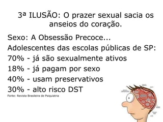 3ª ILUSÃO: O prazer sexual sacia os
anseios do coração.
Sexo: A Obsessão Precoce...
Adolescentes das escolas públicas de SP:
70% - já são sexualmente ativos
18% - já pagam por sexo
40% - usam preservativos
30% - alto risco DST
Fonte: Revista Brasileira de Psiquiatria
48
 