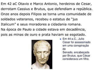 Em 42 aC Otavio e Marco Antonio, herdeiros de Cesar,
derrotam Cassius e Brutus, que defendiam a república.
Onze anos depois Filipos se torna uma comunidade de
soldados veteranos, recebeu o estatus de “jus
Italicum” e seus moradores a cidadania romana.
Na época de Paulo a cidade estava em decadência,
pois as minas de ouro e prata haviam se esgotado.
5
 