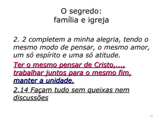 O segredo:
família e igreja
2. 2 completem a minha alegria, tendo o
mesmo modo de pensar, o mesmo amor,
um só espírito e uma só atitude.
Ter o mesmo pensar de Cristo,...,Ter o mesmo pensar de Cristo,...,
trabalhar juntos para o mesmo fim,trabalhar juntos para o mesmo fim,
manter a unidade.manter a unidade.
2.14 Façam tudo sem queixas nem2.14 Façam tudo sem queixas nem
discussõesdiscussões
51
 