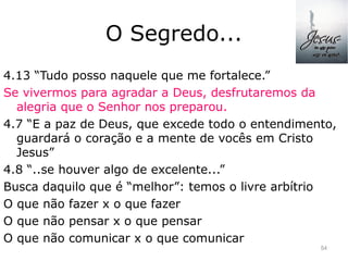 O Segredo...
4.13 “Tudo posso naquele que me fortalece.”
Se vivermos para agradar a Deus, desfrutaremos da
alegria que o Senhor nos preparou.
4.7 “E a paz de Deus, que excede todo o entendimento,
guardará o coração e a mente de vocês em Cristo
Jesus”
4.8 “..se houver algo de excelente...”
Busca daquilo que é “melhor”: temos o livre arbítrio
O que não fazer x o que fazer
O que não pensar x o que pensar
O que não comunicar x o que comunicar
54
 
