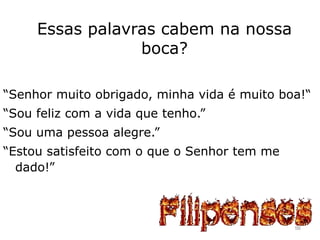 Essas palavras cabem na nossa
boca?
“Senhor muito obrigado, minha vida é muito boa!“
“Sou feliz com a vida que tenho.”
“Sou uma pessoa alegre.”
“Estou satisfeito com o que o Senhor tem me
dado!”
56
 