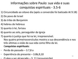 Informações sobre Paulo: sua vida e suas
conquistas espirituais - 3.5-6
1) Circuncidado ao oitavo dia (após a conversão foi batizado At 9.18)
2) Do povo de Israel
3) da tribo de Benjamim
4) hebreu de hebreus
5) quanto à lei, fariseu
6) quanto ao zelo, perseguidor da Igreja
7) quanto à justiça que há na lei, irrepreensível.
Nos quatro primeirosversículos mostra a sua descendência e nos
três últimas a visão da sua vida como filho da lei.
Conquistas espirituais:
- Perda do passado – 3.7,8 a
- Experiência do presente – 3.8b,9,10 59
 
