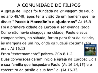 A COMUNIDADE DE FILIPOS
A Igreja de Filipos foi fundada na 2º viagem de Paulo
no ano 48/49, após ter a visão de um homem que lhe
disse: "Passe à Macedônia e ajude-nos” At 16.9
Foi a primeira cidade da Europa a ser evangelizada.
Como não havia sinagoga na cidade, Paulo e seus
companheiros, no sábado, foram para fora da cidade,
às margens de um rio, onde os judeus costumavam
orar. At 16.13
Eram “extremamente" pobres. 2Co 8.1-2
Duas conversões deram inicio a igreja na Europa: Lidia
e sua família que hospedara Paulo (At 16.14,15) e o
carcereiro da prisão e sua família. (At 16.33
 