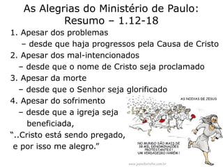 As Alegrias do Ministério de Paulo:
Resumo – 1.12-18
1. Apesar dos problemas
– desde que haja progressos pela Causa de Cristo
2. Apesar dos mal-intencionados
– desde que o nome de Cristo seja proclamado
3. Apesar da morte
– desde que o Senhor seja glorificado
4. Apesar do sofrimento
– desde que a igreja seja
beneficiada,
“..Cristo está sendo pregado,
e por isso me alegro.”
60
 
