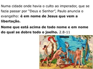 Numa cidade onde havia o culto ao imperador, que se
fazia passar por “Deus e Senhor”, Paulo anuncia o
evangelho: é em nome de Jesus que vem a
libertação.
Nome que está acima de todo nome e em nome
do qual se dobre todo o joelho. 2.8-11
7
 
