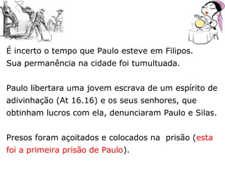 É incerto o tempo que Paulo esteve em Filipos.
Sua permanência na cidade foi tumultuada.
Paulo libertara uma jovem escrava de um espírito de
adivinhação (At 16.16) e os seus senhores, que
obtinham lucros com ela, denunciaram Paulo e Silas.
Presos foram açoitados e colocados na prisão (esta
foi a primeira prisão de Paulo).
 