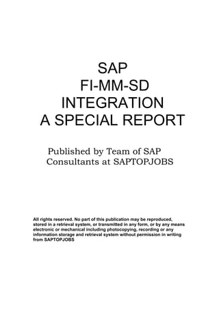SAP
        FI-MM-SD
      INTEGRATION
   A SPECIAL REPORT
      Published by Team of SAP
      Consultants at SAPTOPJOBS




All rights reserved. No part of this publication may be reproduced,
stored in a retrieval system, or transmitted in any form, or by any means
electronic or mechanical including photocopying, recording or any
information storage and retrieval system without permission in writing
from SAPTOPJOBS
 