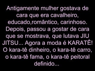 Antigamente mulher gostava de cara que era cavalheiro, educado,romântico, carinhoso. Depois, passou a gostar de cara que se mostrava, que lutava JIU JITSU... Agora a moda é KARATÊ! O kara-tê dinheiro, o kara-tê carro, o kara-tê fama, o kara-tê peitoral definido...   