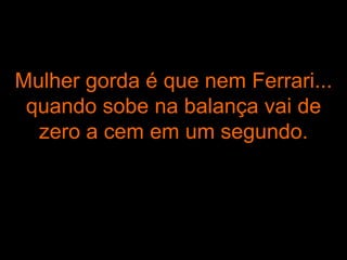 Mulher gorda é que nem Ferrari... quando sobe na balança vai de zero a cem em um segundo. 
