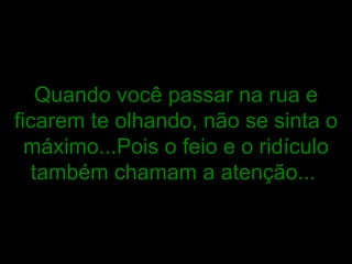 Quando você passar na rua e ficarem te olhando, não se sinta o máximo...Pois o feio e o ridículo também chamam a atenção...   