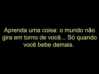Aprenda uma coisa: o mundo não gira em torno de você... Só quando você bebe demais.   