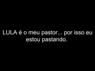 LULA é o meu pastor... por isso eu estou pastando.   