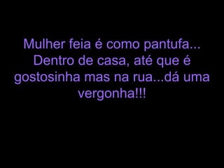 Mulher feia é como pantufa... Dentro de casa, até que é gostosinha mas na rua...dá uma vergonha!!! 