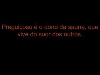 Preguiçoso é o dono da sauna, que vive do suor dos outros. 