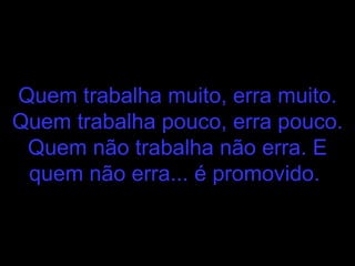 Quem trabalha muito, erra muito. Quem trabalha pouco, erra pouco. Quem não trabalha não erra. E quem não erra... é promovido.   