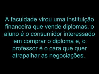 A faculdade virou uma instituição financeira que vende diplomas, o aluno é o consumidor interessado em comprar o diploma e, o professor é o cara que quer atrapalhar as negociações.   