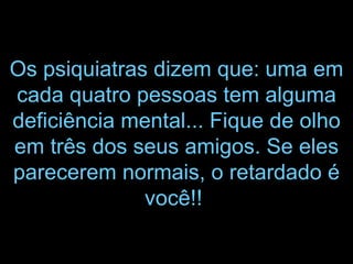 Os psiquiatras dizem que: uma em cada quatro pessoas tem alguma deficiência mental... Fique de olho em três dos seus amigos. Se eles parecerem normais, o retardado é você!!   