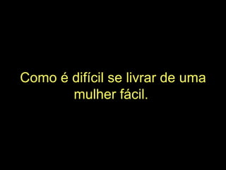 Como é difícil se livrar de uma mulher fácil.   