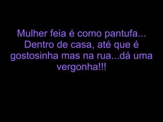 Mulher feia é como pantufa... Dentro de casa, até que é gostosinha mas na rua...dá uma vergonha!!! 