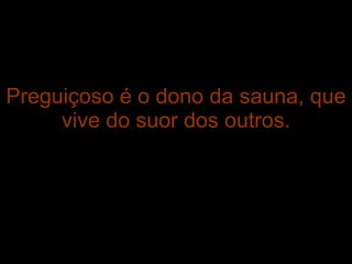 Preguiçoso é o dono da sauna, que vive do suor dos outros. 